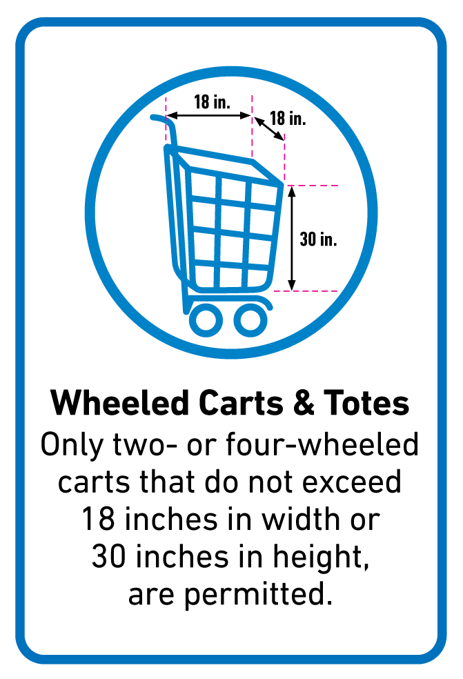 Wheeled Carts & Totes Only two- or four-wheeled carts that do not exceed 18 inches in width or 30 inches in height, are permitted.